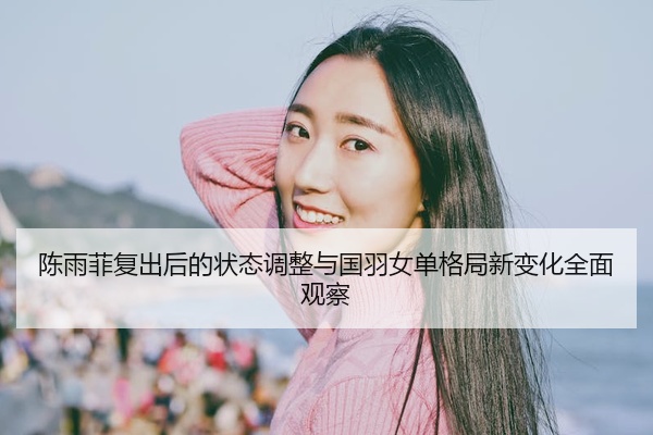 陈雨菲复出后的状态调整与国羽女单格局新变化全面观察
